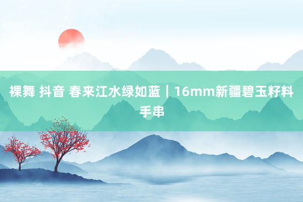 裸舞 抖音 春来江水绿如蓝｜16mm新疆碧玉籽料手串