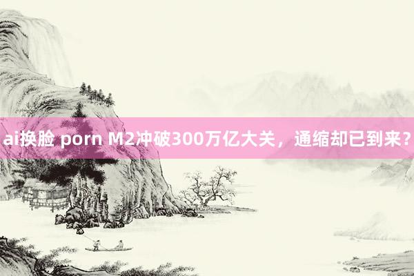 ai换脸 porn M2冲破300万亿大关，通缩却已到来？