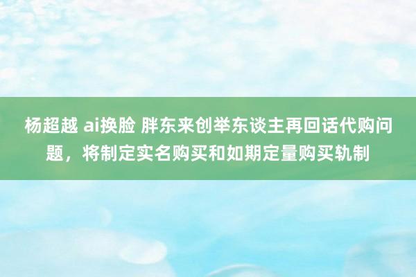 杨超越 ai换脸 胖东来创举东谈主再回话代购问题，将制定实名购买和如期定量购买轨制