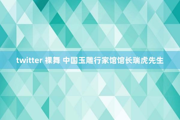 twitter 裸舞 中国玉雕行家馆馆长瑞虎先生