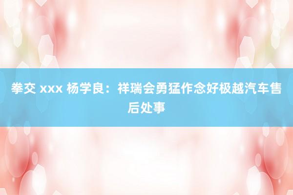 拳交 xxx 杨学良：祥瑞会勇猛作念好极越汽车售后处事