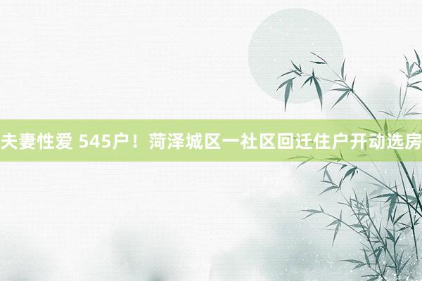 夫妻性爱 545户！菏泽城区一社区回迁住户开动选房