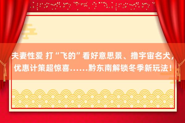 夫妻性爱 打“飞的”看好意思景、撸宇宙名犬，优惠计策超惊喜……黔东南解锁冬季新玩法！