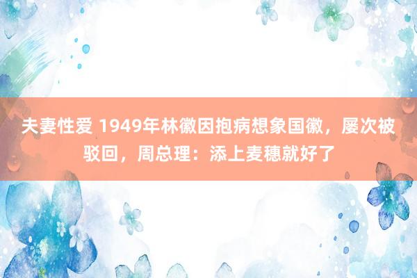 夫妻性爱 1949年林徽因抱病想象国徽，屡次被驳回，周总理：添上麦穗就好了