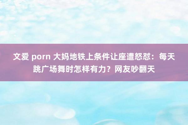 文爱 porn 大妈地铁上条件让座遭怒怼：每天跳广场舞时怎样有力？网友吵翻天