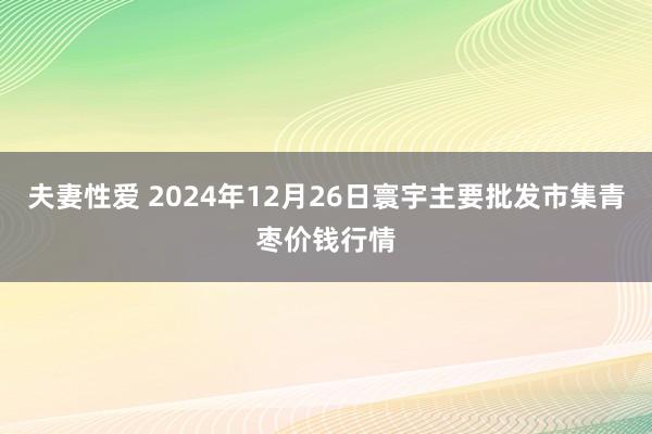 夫妻性爱 2024年12月26日寰宇主要批发市集青枣价钱行情