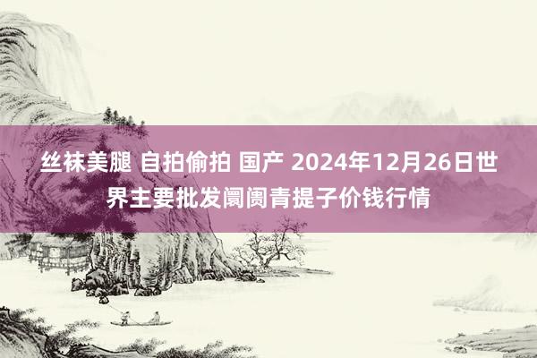 丝袜美腿 自拍偷拍 国产 2024年12月26日世界主要批发阛阓青提子价钱行情