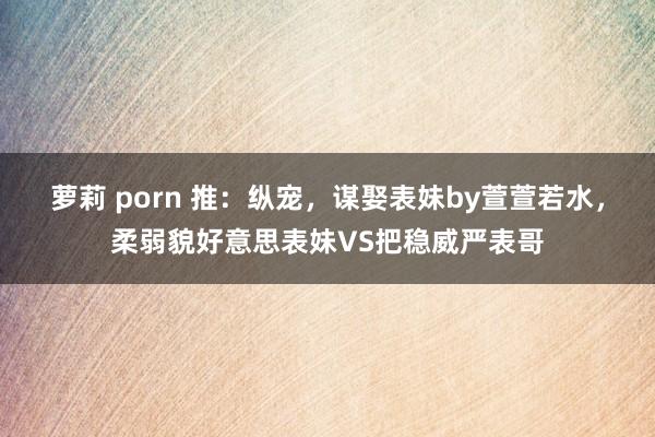 萝莉 porn 推：纵宠，谋娶表妹by萱萱若水，柔弱貌好意思表妹VS把稳威严表哥