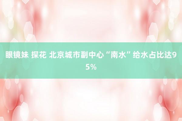 眼镜妹 探花 北京城市副中心“南水”给水占比达95%