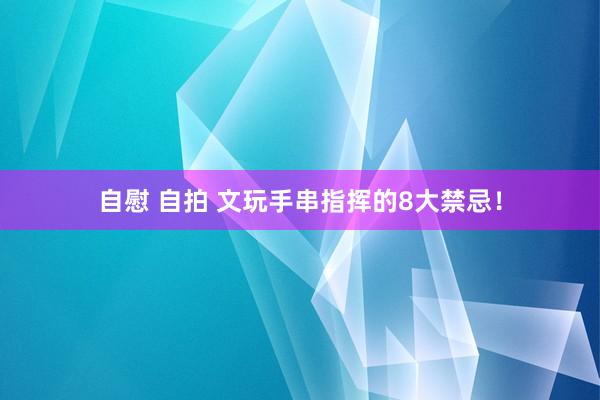 自慰 自拍 文玩手串指挥的8大禁忌！