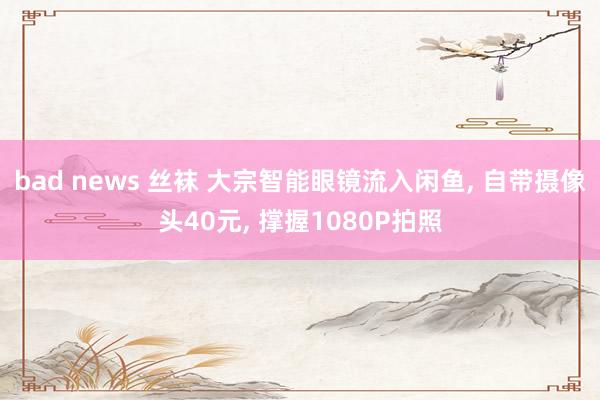 bad news 丝袜 大宗智能眼镜流入闲鱼， 自带摄像头40元， 撑握1080P拍照