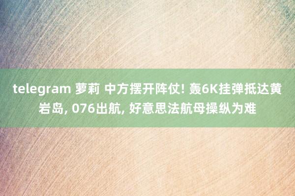 telegram 萝莉 中方摆开阵仗! 轰6K挂弹抵达黄岩岛， 076出航， 好意思法航母操纵为难