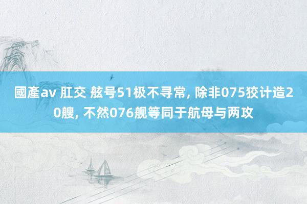 國產av 肛交 舷号51极不寻常， 除非075狡计造20艘， 不然076舰等同于航母与两攻