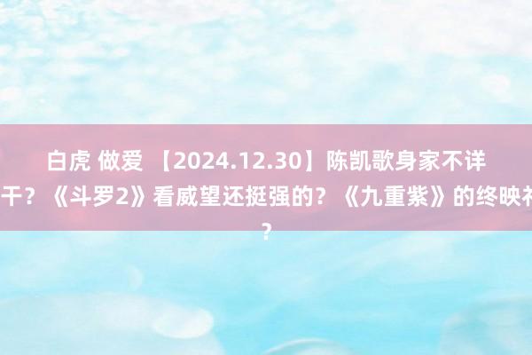 白虎 做爱 【2024.12.30】陈凯歌身家不详若干？《斗罗2》看威望还挺强的？《九重紫》的终映礼？