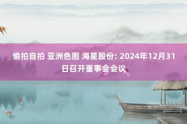 偷拍自拍 亚洲色图 海星股份: 2024年12月31日召开董事会会议