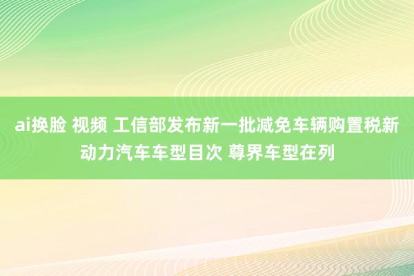 ai换脸 视频 工信部发布新一批减免车辆购置税新动力汽车车型目次 尊界车型在列