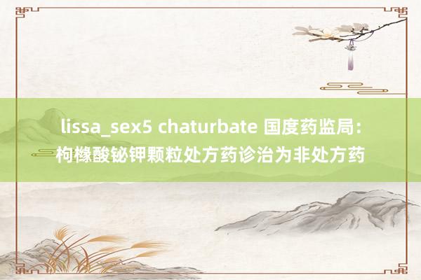 lissa_sex5 chaturbate 国度药监局：枸橼酸铋钾颗粒处方药诊治为非处方药