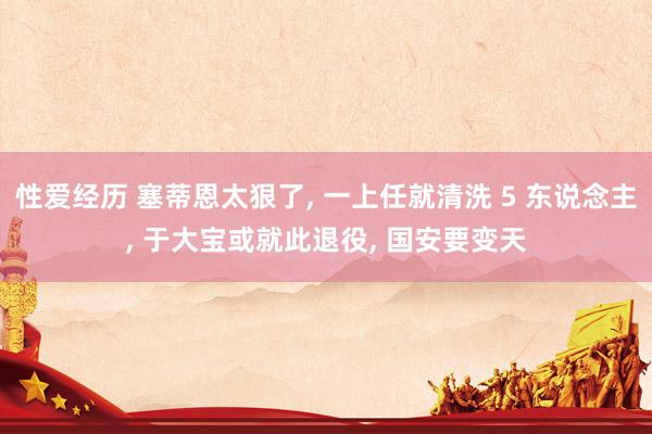 性爱经历 塞蒂恩太狠了， 一上任就清洗 5 东说念主， 于大宝或就此退役， 国安要变天