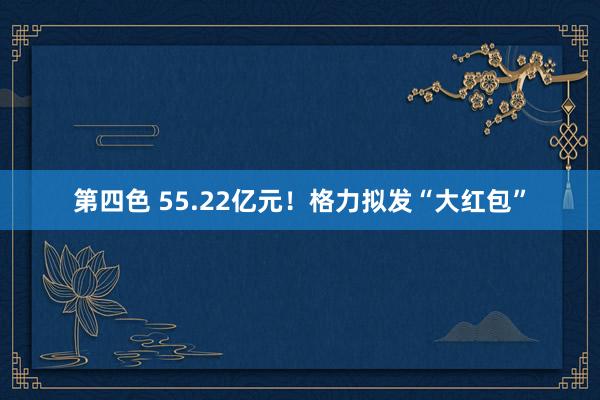 第四色 55.22亿元！格力拟发“大红包”