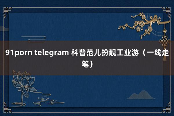 91porn telegram 科普范儿扮靓工业游（一线走笔）