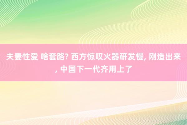 夫妻性爱 啥套路? 西方惊叹火器研发慢， 刚造出来， 中国下一代齐用上了