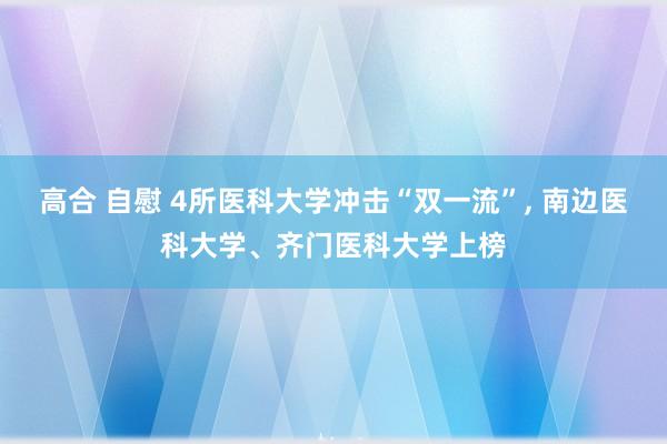 高合 自慰 4所医科大学冲击“双一流”， 南边医科大学、齐门医科大学上榜