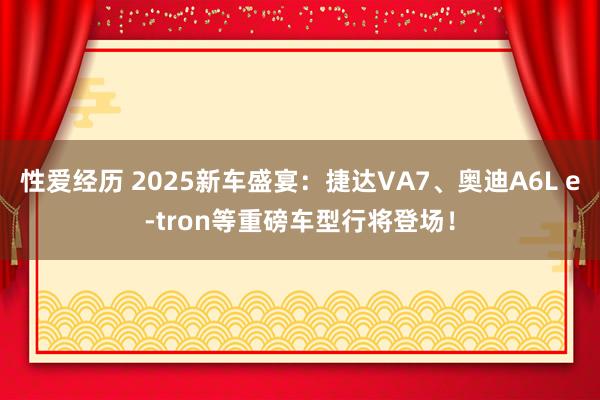 性爱经历 2025新车盛宴：捷达VA7、奥迪A6L e-tron等重磅车型行将登场！