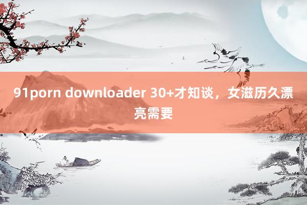 91porn downloader 30+才知谈，女滋历久漂亮需要