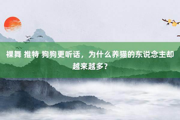 裸舞 推特 狗狗更听话，为什么养猫的东说念主却越来越多？