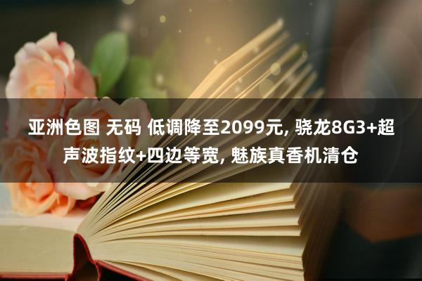 亚洲色图 无码 低调降至2099元， 骁龙8G3+超声波指纹+四边等宽， 魅族真香机清仓