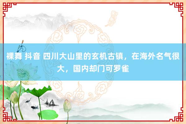 裸舞 抖音 四川大山里的玄机古镇，在海外名气很大，国内却门可罗雀