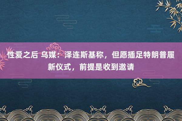 性爱之后 乌媒：泽连斯基称，但愿插足特朗普履新仪式，前提是收到邀请