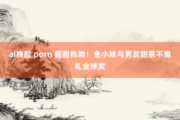 ai换脸 porn 超甜热吻！金小妹与男友甜茶不雅礼金球奖