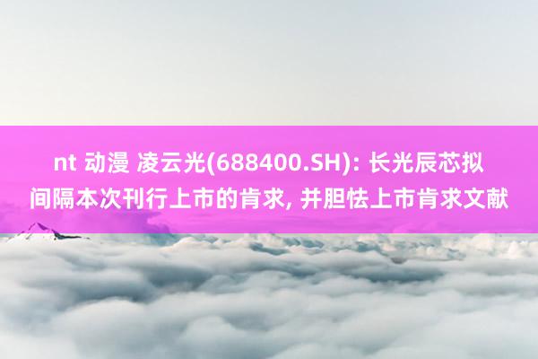 nt 动漫 凌云光(688400.SH): 长光辰芯拟间隔本次刊行上市的肯求， 并胆怯上市肯求文献