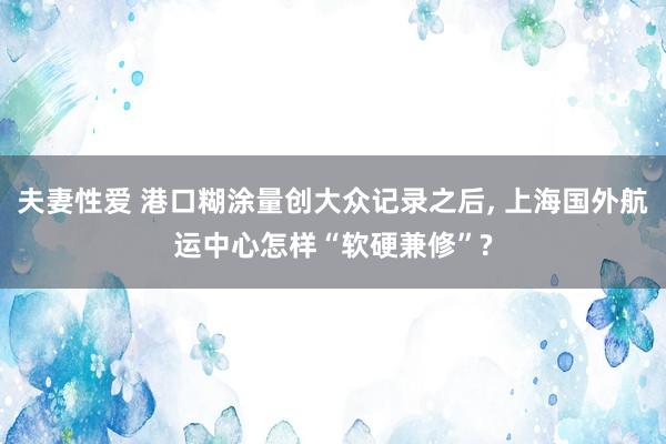 夫妻性爱 港口糊涂量创大众记录之后， 上海国外航运中心怎样“软硬兼修”?