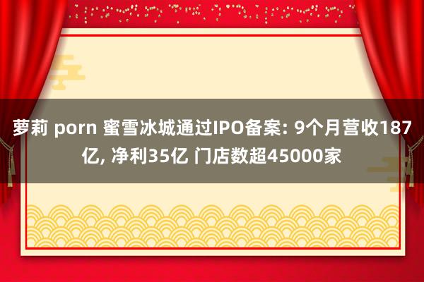 萝莉 porn 蜜雪冰城通过IPO备案: 9个月营收187亿， 净利35亿 门店数超45000家