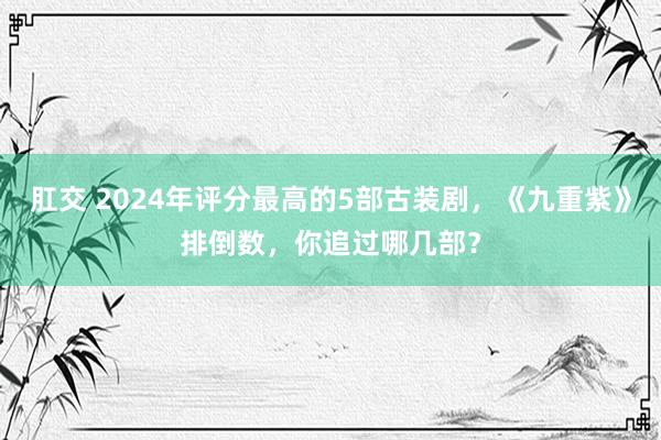 肛交 2024年评分最高的5部古装剧，《九重紫》排倒数，你追过哪几部？