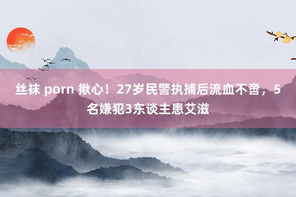 丝袜 porn 揪心！27岁民警执捕后流血不啻，5名嫌犯3东谈主患艾滋