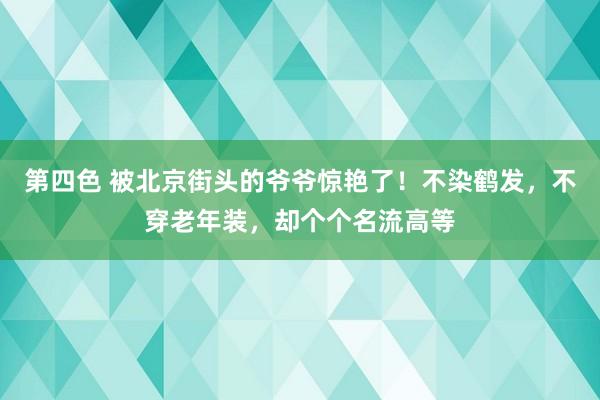 第四色 被北京街头的爷爷惊艳了！不染鹤发，不穿老年装，却个个名流高等