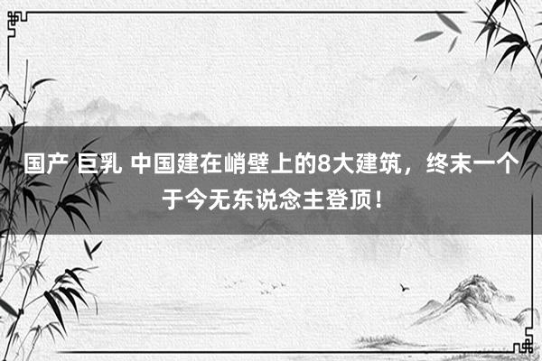 国产 巨乳 中国建在峭壁上的8大建筑，终末一个于今无东说念主登顶！