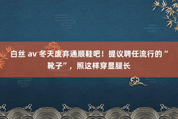 白丝 av 冬天废弃通顺鞋吧！提议聘任流行的“靴子”，照这样穿显腿长