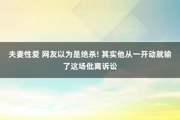 夫妻性爱 网友以为是绝杀! 其实他从一开动就输了这场仳离诉讼