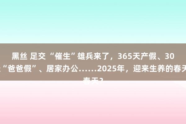 黑丝 足交 “催生”雄兵来了，365天产假、30天“爸爸假”、居家办公……2025年，迎来生养的春天？