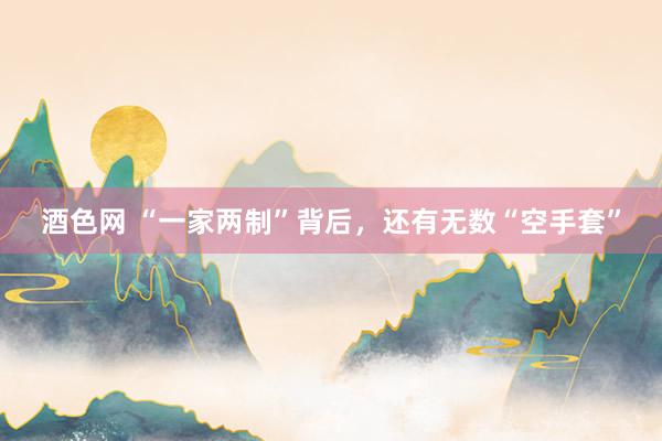 酒色网 “一家两制”背后，还有无数“空手套”