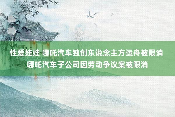 性爱娃娃 哪吒汽车独创东说念主方运舟被限消 哪吒汽车子公司因劳动争议案被限消