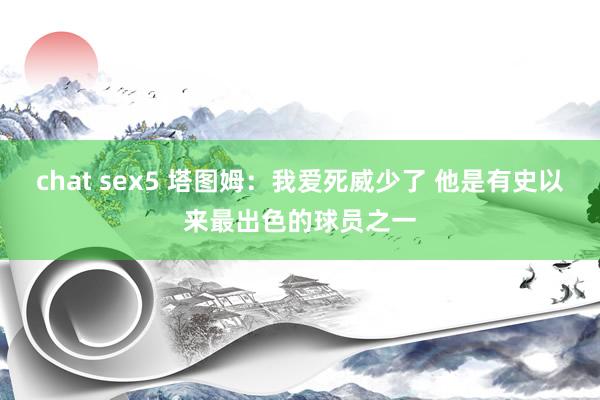 chat sex5 塔图姆：我爱死威少了 他是有史以来最出色的球员之一