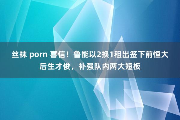 丝袜 porn 喜信！鲁能以2换1租出签下前恒大后生才俊，补强队内两大短板