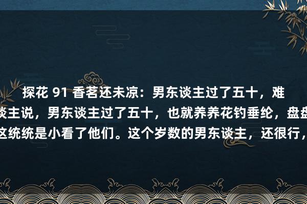 探花 91 香茗还未凉：男东谈主过了五十，难谈就不行了吗？总有东谈主说，男东谈主过了五十，也就养养花钓垂纶，盘盘手串逛逛公园，其实这统统是小看了他们。这个岁数的男东谈主，还很行，些许年青东谈主担惊受恐死气千里千里，些许老年东谈主精神抖...