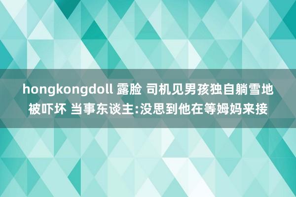 hongkongdoll 露脸 司机见男孩独自躺雪地被吓坏 当事东谈主:没思到他在等姆妈来接