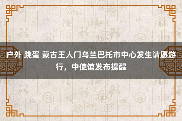 户外 跳蛋 蒙古王人门乌兰巴托市中心发生请愿游行，中使馆发布提醒